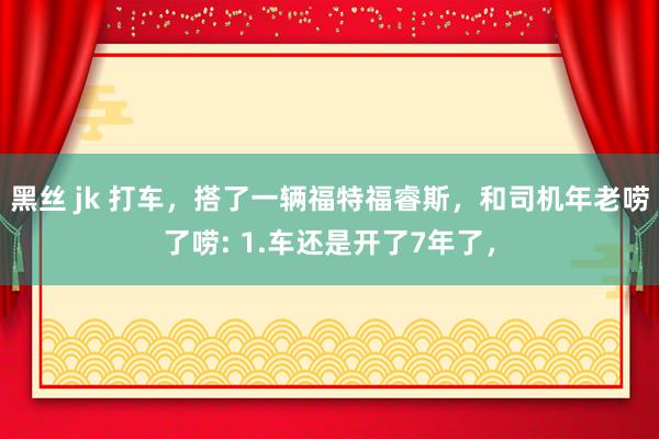 黑丝 jk 打车，搭了一辆福特福睿斯，和司机年老唠了唠: 1.车还是开了7年了，