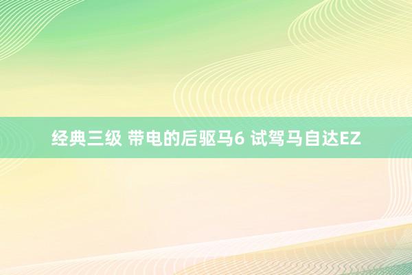 经典三级 带电的后驱马6 试驾马自达EZ