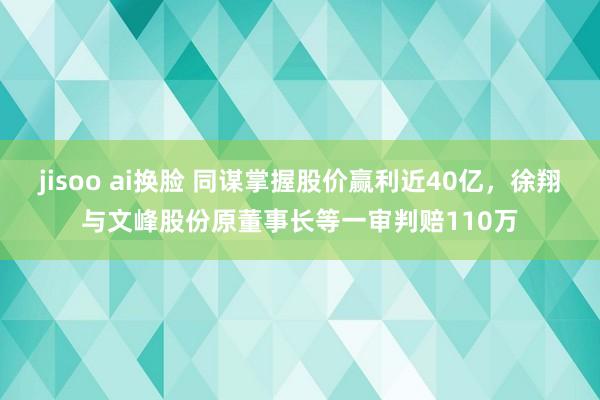 jisoo ai换脸 同谋掌握股价赢利近40亿，徐翔与文峰股份原董事长等一审判赔110万