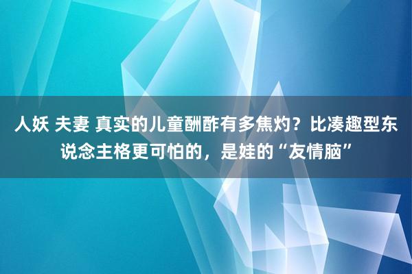 人妖 夫妻 真实的儿童酬酢有多焦灼？比凑趣型东说念主格更可怕的，是娃的“友情脑”