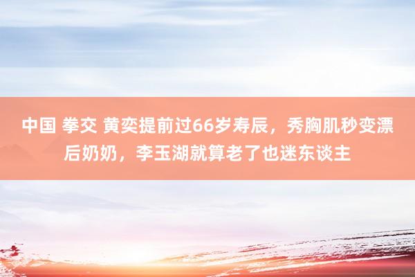 中国 拳交 黄奕提前过66岁寿辰，秀胸肌秒变漂后奶奶，李玉湖就算老了也迷东谈主