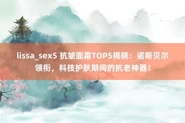 lissa_sex5 抗皱面霜TOP5揭晓：诺斯贝尔领衔，科技护肤期间的抗老神器！