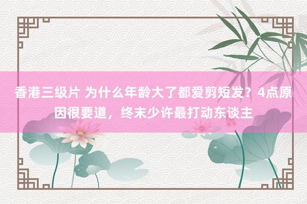 香港三级片 为什么年龄大了都爱剪短发？4点原因很要道，终末少许最打动东谈主