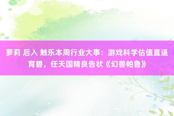 萝莉 后入 触乐本周行业大事：游戏科学估值直逼育碧，任天国精良告状《幻兽帕鲁》