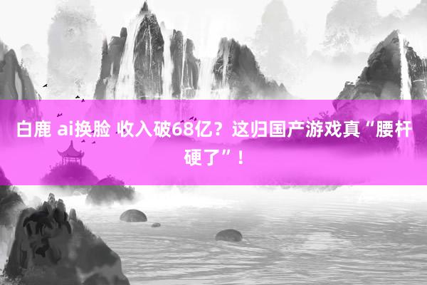 白鹿 ai换脸 收入破68亿？这归国产游戏真“腰杆硬了”！