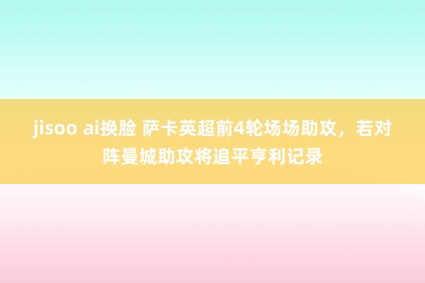 jisoo ai换脸 萨卡英超前4轮场场助攻，若对阵曼城助攻将追平亨利记录