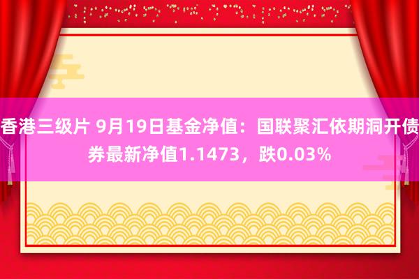 香港三级片 9月19日基金净值：国联聚汇依期洞开债券最新净值1.1473，跌0.03%