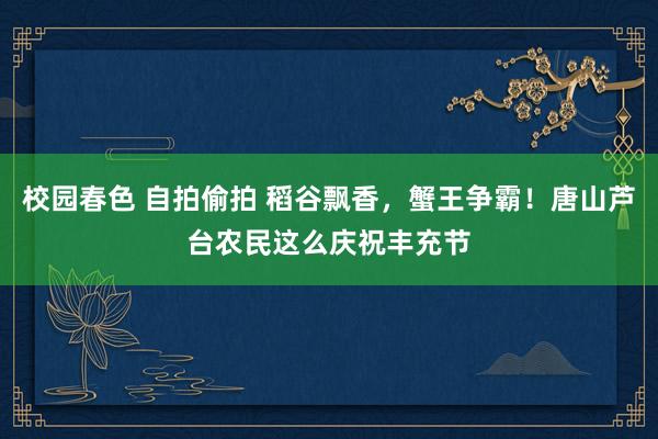 校园春色 自拍偷拍 稻谷飘香，蟹王争霸！唐山芦台农民这么庆祝丰充节