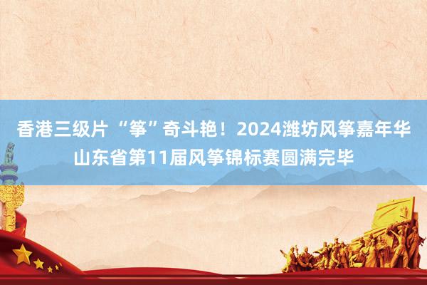 香港三级片 “筝”奇斗艳！2024潍坊风筝嘉年华山东省第11届风筝锦标赛圆满完毕