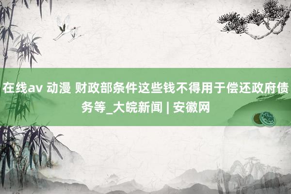 在线av 动漫 财政部条件这些钱不得用于偿还政府债务等_大皖新闻 | 安徽网