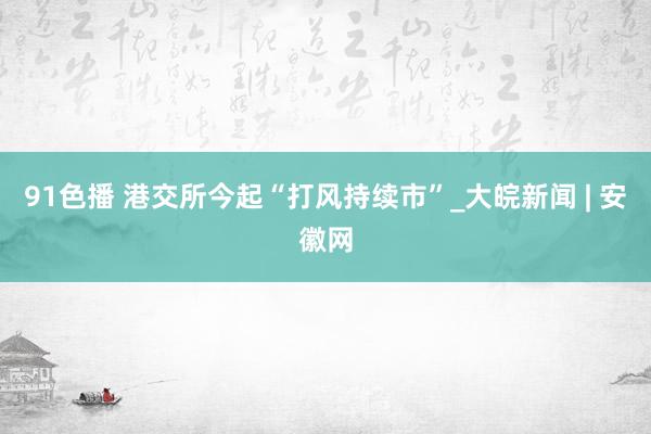 91色播 港交所今起“打风持续市”_大皖新闻 | 安徽网