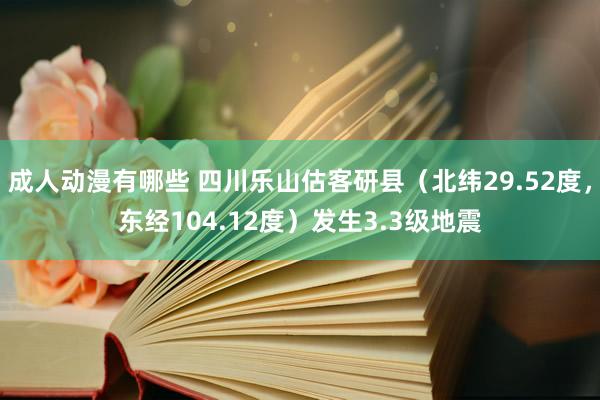 成人动漫有哪些 四川乐山估客研县（北纬29.52度，东经104.12度）发生3.3级地震