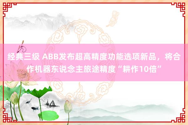 经典三级 ABB发布超高精度功能选项新品，将合作机器东说念主旅途精度“耕作10倍”