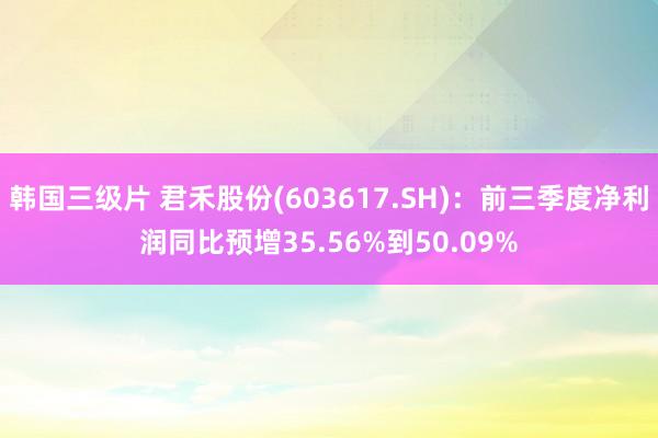 韩国三级片 君禾股份(603617.SH)：前三季度净利润同比预增35.56%到50.09%