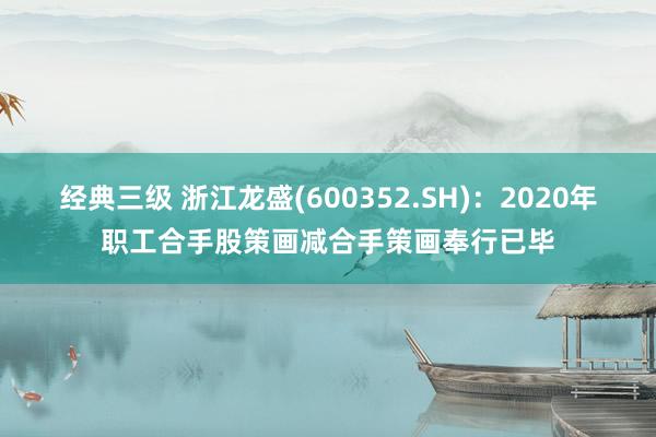 经典三级 浙江龙盛(600352.SH)：2020年职工合手股策画减合手策画奉行已毕