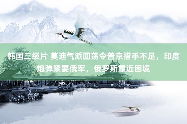 韩国三级片 莫迪气派回荡令普京措手不足，印度炮弹紧要俄军，俄罗斯靠近困境