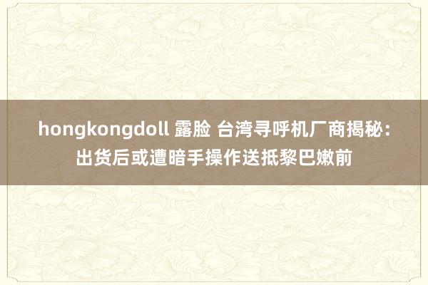 hongkongdoll 露脸 台湾寻呼机厂商揭秘：出货后或遭暗手操作送抵黎巴嫩前