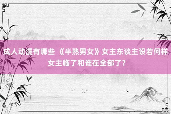 成人动漫有哪些 《半熟男女》女主东谈主设若何样 女主临了和谁在全部了？