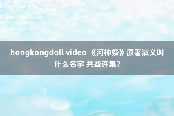 hongkongdoll video 《河神祭》原著演义叫什么名字 共些许集？