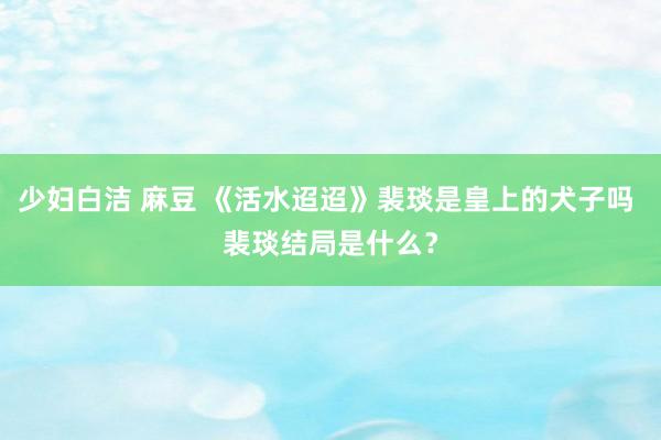 少妇白洁 麻豆 《活水迢迢》裴琰是皇上的犬子吗 裴琰结局是什么？