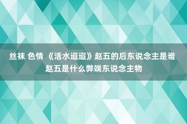 丝袜 色情 《活水迢迢》赵五的后东说念主是谁 赵五是什么弊端东说念主物