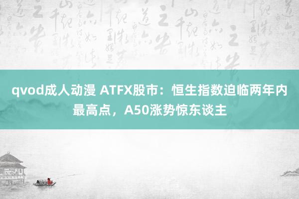 qvod成人动漫 ATFX股市：恒生指数迫临两年内最高点，A50涨势惊东谈主