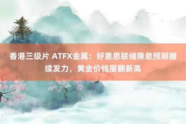 香港三级片 ATFX金属：好意思联储降息预期握续发力，黄金价钱屡翻新高