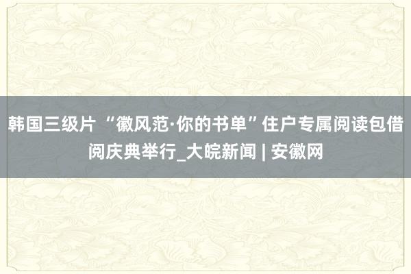 韩国三级片 “徽风范·你的书单”住户专属阅读包借阅庆典举行_大皖新闻 | 安徽网