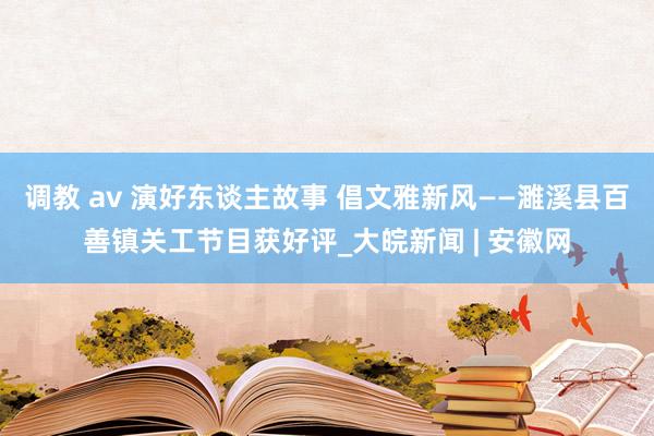 调教 av 演好东谈主故事 倡文雅新风——濉溪县百善镇关工节目获好评_大皖新闻 | 安徽网