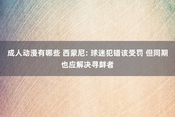 成人动漫有哪些 西蒙尼: 球迷犯错该受罚 但同期也应解决寻衅者