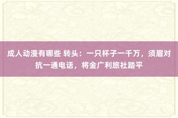 成人动漫有哪些 转头：一只杯子一千万，须眉对抗一通电话，将金广利旅社踏平