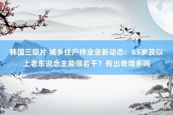 韩国三级片 城乡住户待业金新动态：65岁及以上老东说念主能领若干？有出奇增多吗