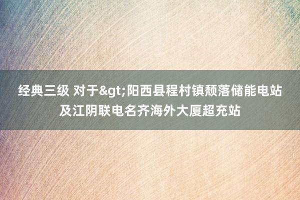 经典三级 对于>阳西县程村镇颓落储能电站及江阴联电名齐海外大厦超充站