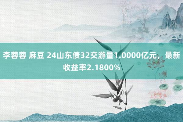 李蓉蓉 麻豆 24山东债32交游量1.0000亿元，最新收益率2.1800%