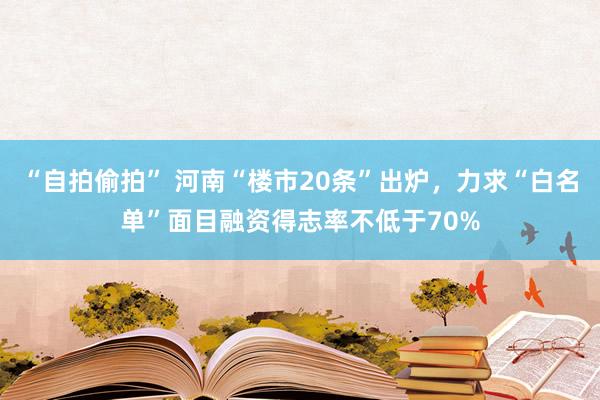 “自拍偷拍” 河南“楼市20条”出炉，力求“白名单”面目融资得志率不低于70%