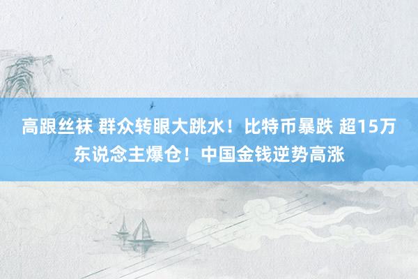 高跟丝袜 群众转眼大跳水！比特币暴跌 超15万东说念主爆仓！中国金钱逆势高涨