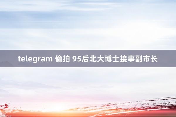 telegram 偷拍 95后北大博士接事副市长