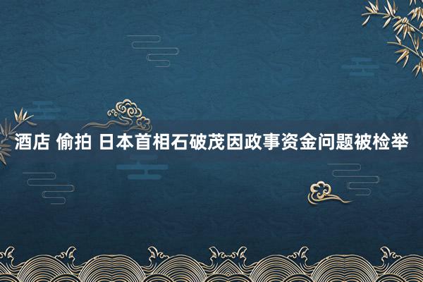 酒店 偷拍 日本首相石破茂因政事资金问题被检举