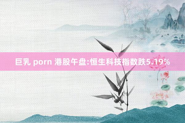 巨乳 porn 港股午盘:恒生科技指数跌5.19%