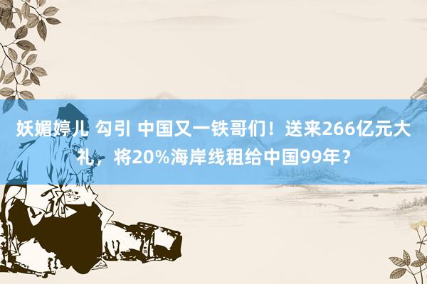 妖媚婷儿 勾引 中国又一铁哥们！送来266亿元大礼，将20%海岸线租给中国99年？