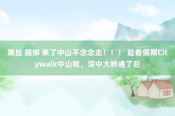 黑丝 捆绑 来了中山不念念走！！！ 趁着假期Citywalk中山啦，深中大桥通了后