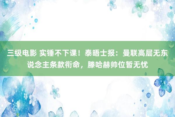 三级电影 实锤不下课！泰晤士报：曼联高层无东说念主条款衔命，滕哈赫帅位暂无忧