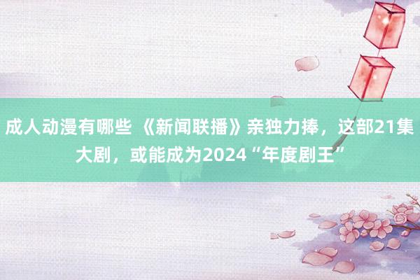 成人动漫有哪些 《新闻联播》亲独力捧，这部21集大剧，或能成为2024“年度剧王”