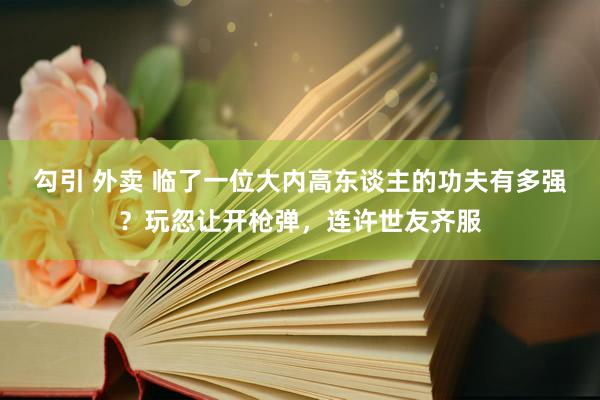 勾引 外卖 临了一位大内高东谈主的功夫有多强？玩忽让开枪弹，连许世友齐服