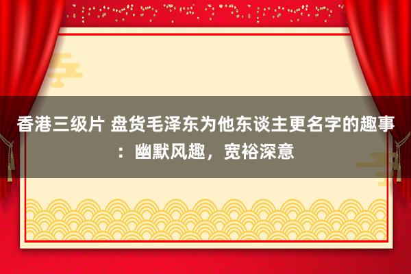 香港三级片 盘货毛泽东为他东谈主更名字的趣事：幽默风趣，宽裕深意