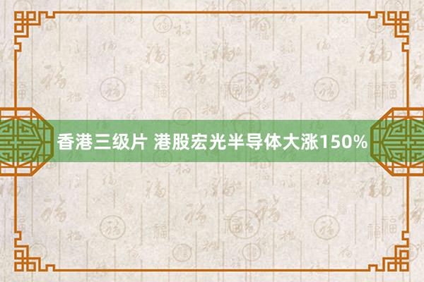 香港三级片 港股宏光半导体大涨150%