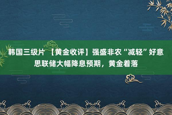 韩国三级片 【黄金收评】强盛非农“减轻”好意思联储大幅降息预期，黄金着落