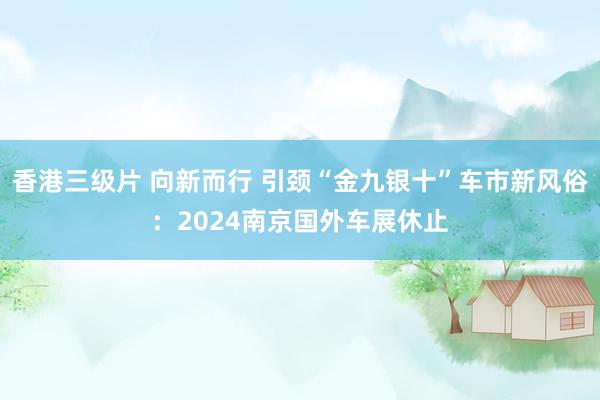 香港三级片 向新而行 引颈“金九银十”车市新风俗：2024南京国外车展休止