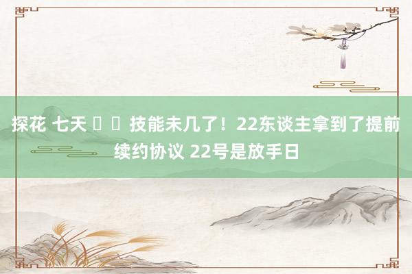 探花 七天 ⏰️技能未几了！22东谈主拿到了提前续约协议 22号是放手日