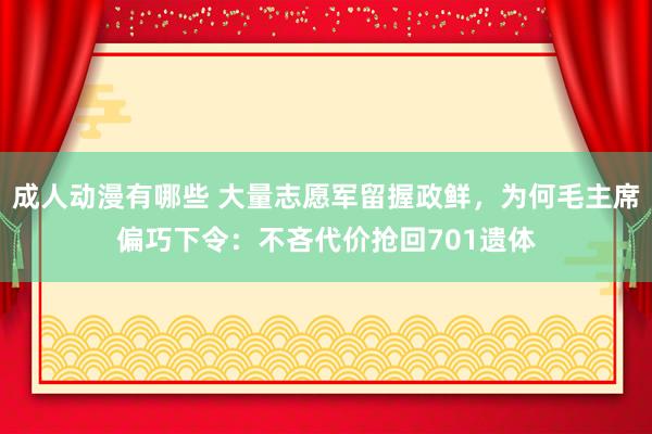 成人动漫有哪些 大量志愿军留握政鲜，为何毛主席偏巧下令：不吝代价抢回701遗体